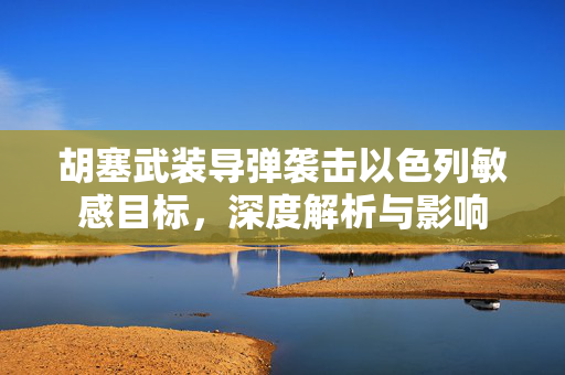 胡塞武装导弹袭击以色列敏感目标，深度解析与影响
