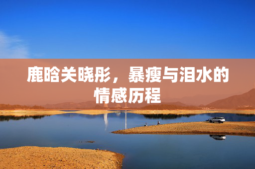 鹿晗关晓彤，暴瘦与泪水的情感历程