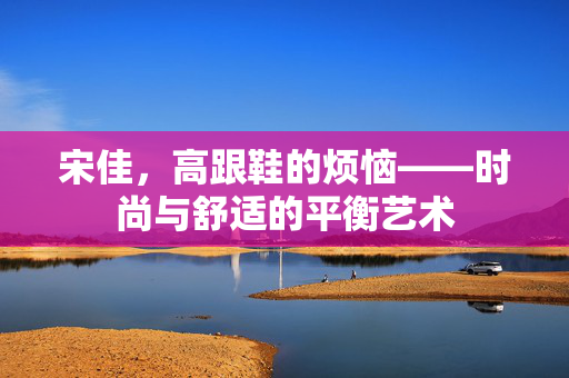 宋佳，高跟鞋的烦恼——时尚与舒适的平衡艺术