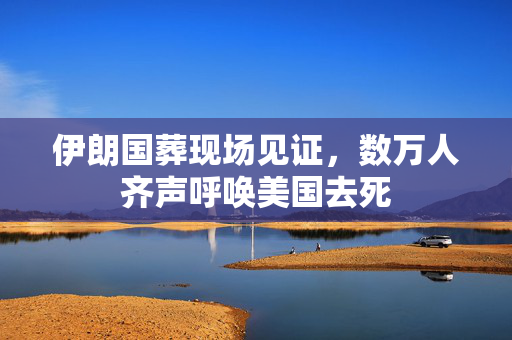 伊朗国葬现场见证，数万人齐声呼唤美国去死