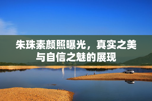 朱珠素颜照曝光，真实之美与自信之魅的展现