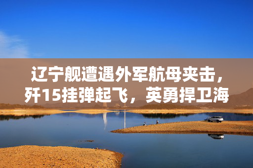 辽宁舰遭遇外军航母夹击，歼15挂弹起飞，英勇捍卫海疆的时刻