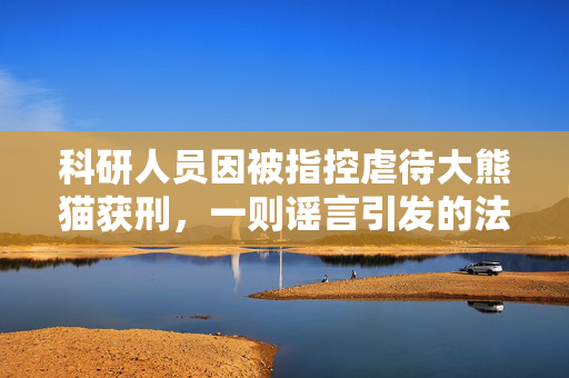 科研人员因被指控虐待大熊猫获刑，一则谣言引发的法律与道德的双重审视