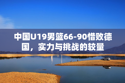 中国U19男篮66-90惜败德国，实力与挑战的较量