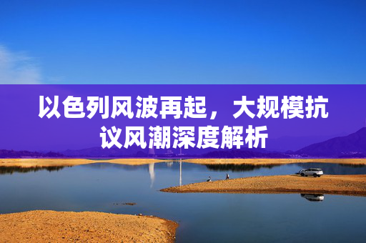 以色列风波再起，大规模抗议风潮深度解析