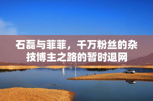 石磊与菲菲，千万粉丝的杂技博主之路的暂时退网