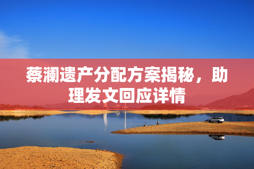 蔡澜遗产分配方案揭秘，助理发文回应详情
