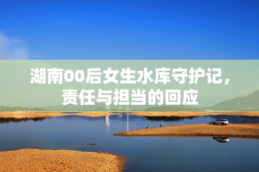 湖南00后女生水库守护记，责任与担当的回应