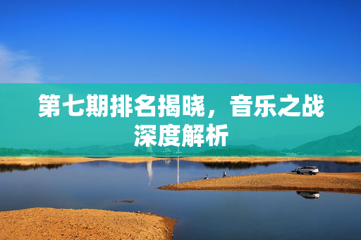 第七期排名揭晓，音乐之战深度解析