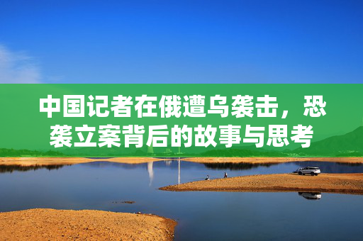 中国记者在俄遭乌袭击，恐袭立案背后的故事与思考