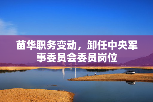 苗华职务变动，卸任中央军事委员会委员岗位
