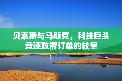 贝索斯与马斯克，科技巨头竞逐政府订单的较量