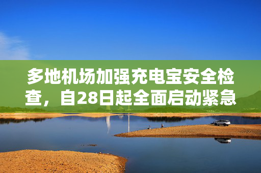 多地机场加强充电宝安全检查，自28日起全面启动紧急措施