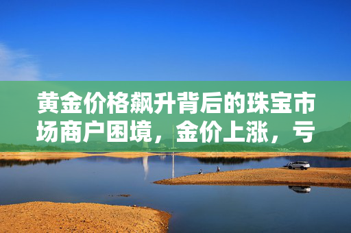 黄金价格飙升背后的珠宝市场商户困境，金价上涨，亏损加剧