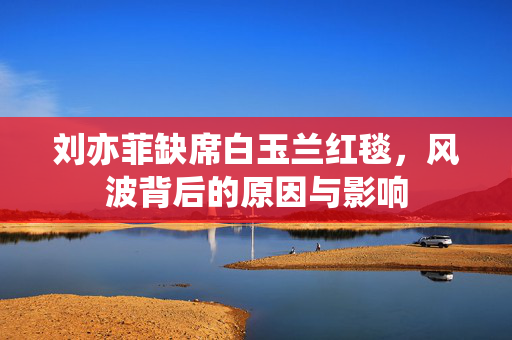 刘亦菲缺席白玉兰红毯，风波背后的原因与影响