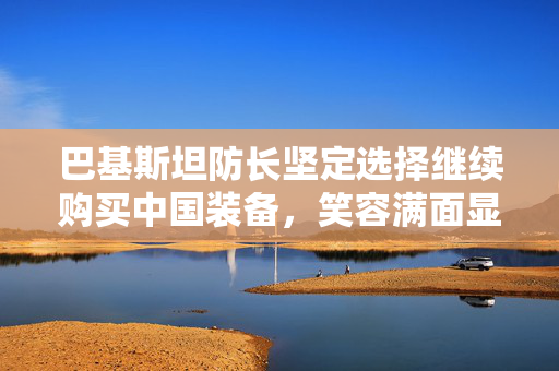 巴基斯坦防长坚定选择继续购买中国装备，笑容满面显信心