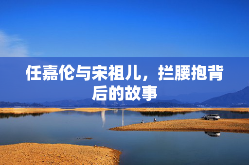 任嘉伦与宋祖儿，拦腰抱背后的故事