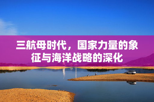 三航母时代，国家力量的象征与海洋战略的深化