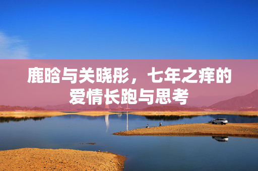 鹿晗与关晓彤，七年之痒的爱情长跑与思考