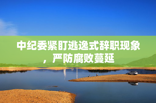 中纪委紧盯逃逸式辞职现象，严防腐败蔓延