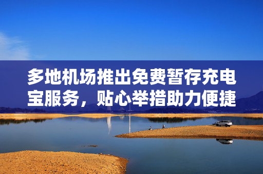 多地机场推出免费暂存充电宝服务，贴心举措助力便捷之旅