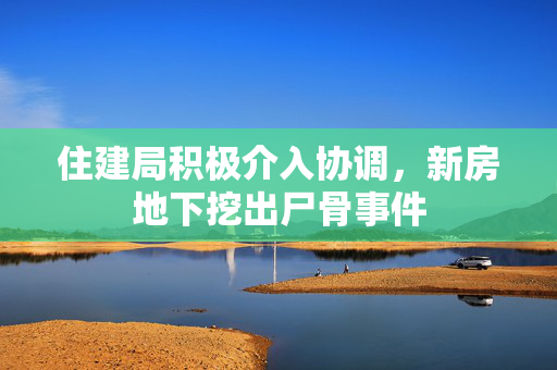 住建局积极介入协调，新房地下挖出尸骨事件
