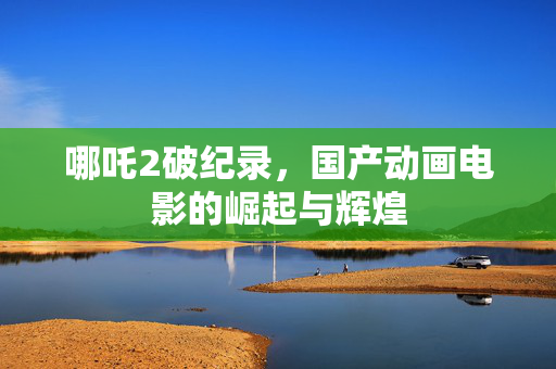 哪吒2破纪录，国产动画电影的崛起与辉煌