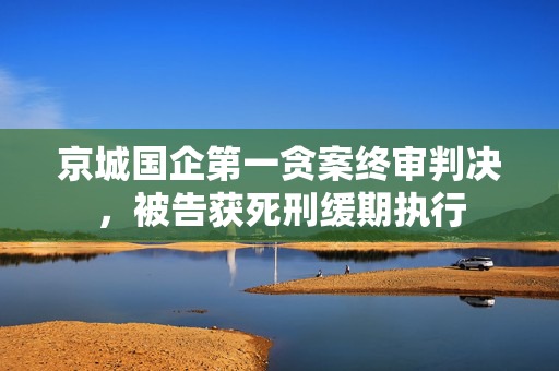 京城国企第一贪案终审判决，被告获死刑缓期执行