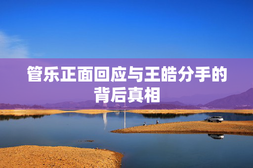 管乐正面回应与王皓分手的背后真相