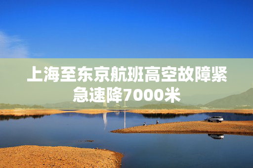 上海至东京航班高空故障紧急速降7000米