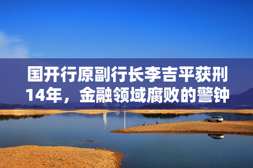 国开行原副行长李吉平获刑14年，金融领域腐败的警钟长鸣