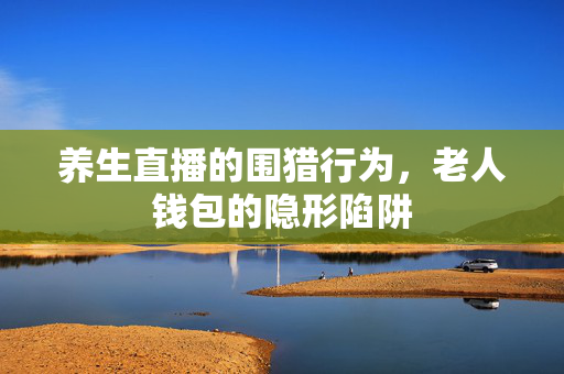 养生直播的围猎行为，老人钱包的隐形陷阱