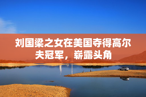 刘国梁之女在美国夺得高尔夫冠军，崭露头角