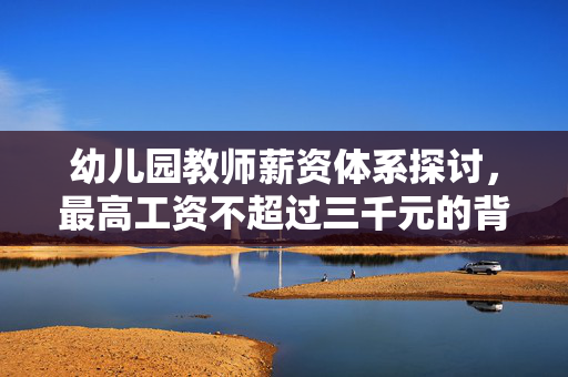 幼儿园教师薪资体系探讨，最高工资不超过三千元的背后原因分析
