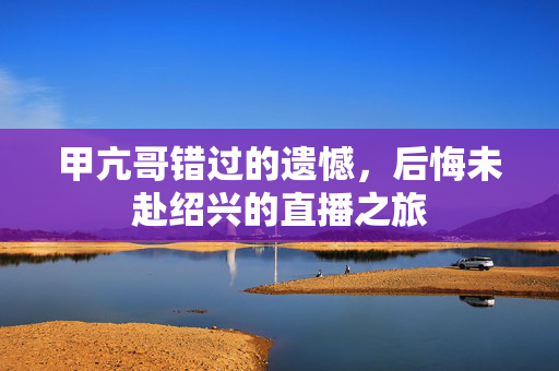 甲亢哥错过的遗憾，后悔未赴绍兴的直播之旅
