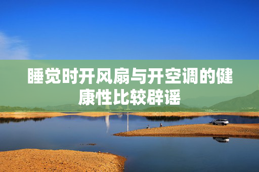 睡觉时开风扇与开空调的健康性比较辟谣
