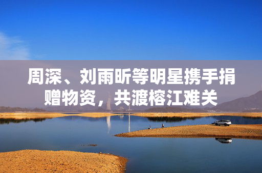 周深、刘雨昕等明星携手捐赠物资，共渡榕江难关