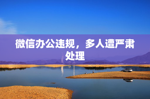 微信办公违规，多人遭严肃处理