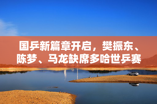 国乒新篇章开启，樊振东、陈梦、马龙缺席多哈世乒赛