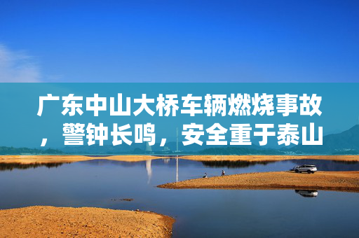 广东中山大桥车辆燃烧事故，警钟长鸣，安全重于泰山