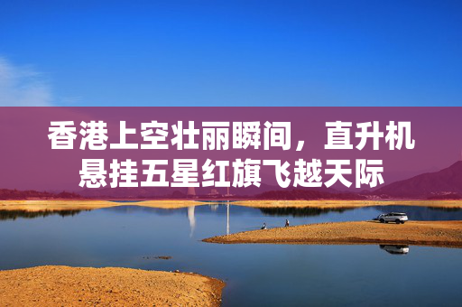 香港上空壮丽瞬间，直升机悬挂五星红旗飞越天际