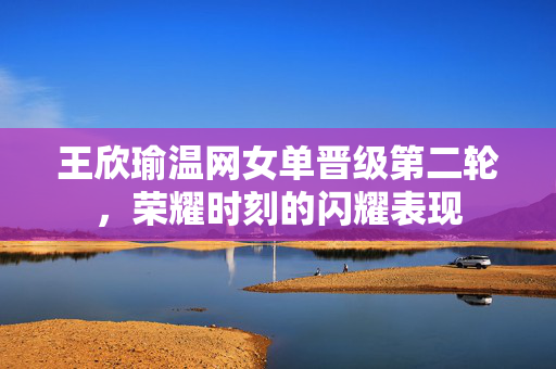 王欣瑜温网女单晋级第二轮，荣耀时刻的闪耀表现