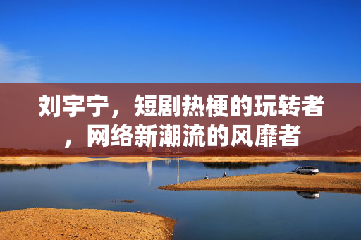 刘宇宁，短剧热梗的玩转者，网络新潮流的风靡者