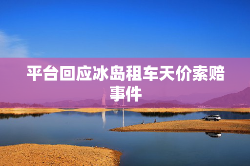 平台回应冰岛租车天价索赔事件