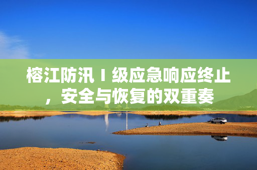 榕江防汛Ⅰ级应急响应终止，安全与恢复的双重奏