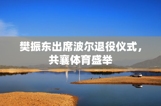 樊振东出席波尔退役仪式，共襄体育盛举