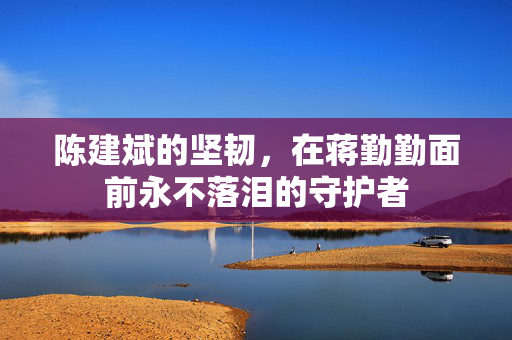 陈建斌的坚韧，在蒋勤勤面前永不落泪的守护者