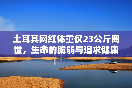 土耳其网红体重仅23公斤离世，生命的脆弱与追求健康的反思