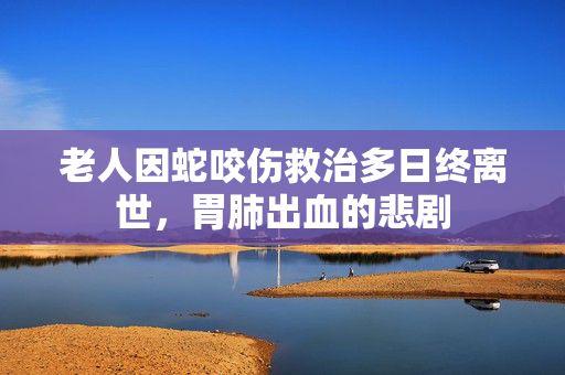 老人因蛇咬伤救治多日终离世，胃肺出血的悲剧