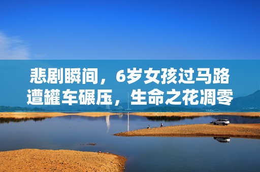 悲剧瞬间，6岁女孩过马路遭罐车碾压，生命之花凋零